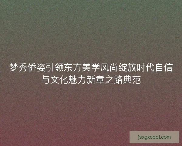 梦秀侨姿引领东方美学风尚绽放时代自信与文化魅力新章之路典范