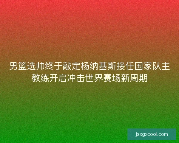 男篮选帅终于敲定杨纳基斯接任国家队主教练开启冲击世界赛场新周期